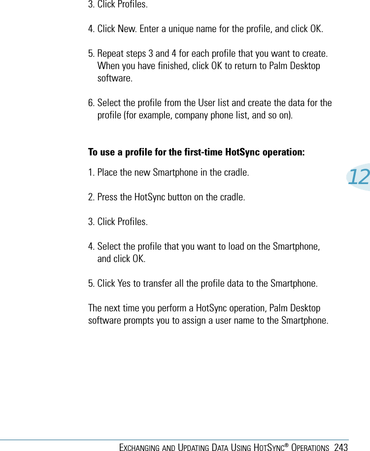 EXCHANGING AND UPDATING DATA USING HOTSYNC®OPERATIONS 243123. Click Profiles. 4. Click New. Enter a unique name for the profile, and click OK. 5. Repeat steps 3 and 4 for each profile that you want to create.When you have finished, click OK to return to Palm Desktopsoftware. 6. Select the profile from the User list and create the data for theprofile (for example, company phone list, and so on).To use a profile for the first-time HotSync operation:1. Place the new Smartphone in the cradle.2. Press the HotSync button on the cradle.3. Click Profiles.4. Select the profile that you want to load on the Smartphone,and click OK.5. Click Yes to transfer all the profile data to the Smartphone.The next time you perform a HotSync operation, Palm Desktopsoftware prompts you to assign a user name to the Smartphone.