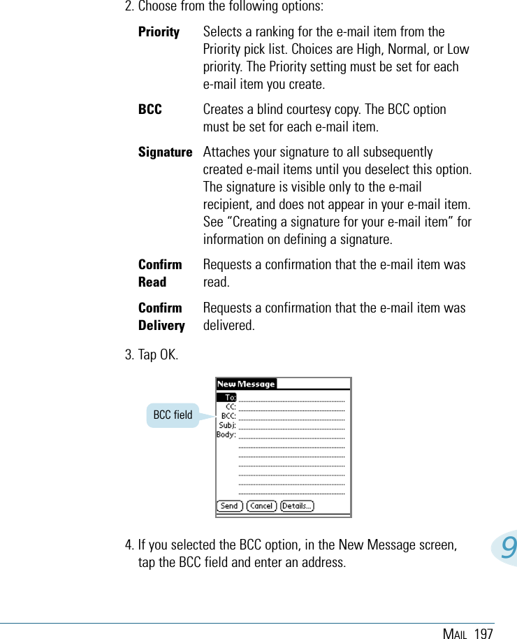 MAIL 19792. Choose from the following options:Priority Selects a ranking for the e-mail item from thePriority pick list. Choices are High, Normal, or Lowpriority. The Priority setting must be set for eache-mail item you create.BCC Creates a blind courtesy copy. The BCC optionmust be set for each e-mail item.Signature Attaches your signature to all subsequentlycreated e-mail items until you deselect this option.The signature is visible only to the e-mailrecipient, and does not appear in your e-mail item.See “Creating a signature for your e-mail item” forinformation on defining a signature.Confirm Requests a confirmation that the e-mail item wasRead read.Confirm Requests a confirmation that the e-mail item wasDelivery delivered.3. Tap OK.BCC field4. If you selected the BCC option, in the New Message screen,tap the BCC field and enter an address. 