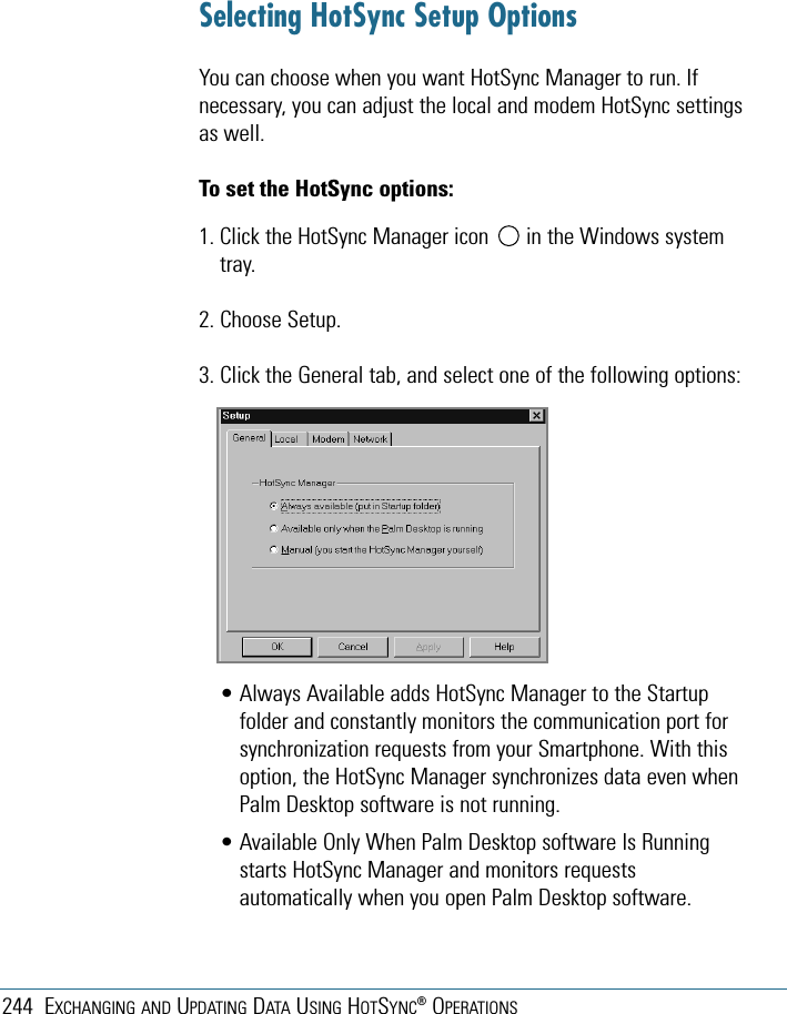 244 EXCHANGING AND UPDATING DATA USING HOTSYNC®OPERATIONSSelecting HotSync Setup OptionsYou can choose when you want HotSync Manager to run. Ifnecessary, you can adjust the local and modem HotSync settingsas well.To set the HotSync options:1. Click the HotSync Manager icon  in the Windows systemtray.2. Choose Setup. 3. Click the General tab, and select one of the following options:• Always Available adds HotSync Manager to the Startupfolder and constantly monitors the communication port forsynchronization requests from your Smartphone. With thisoption, the HotSync Manager synchronizes data even whenPalm Desktop software is not running.• Available Only When Palm Desktop software Is Runningstarts HotSync Manager and monitors requestsautomatically when you open Palm Desktop software.