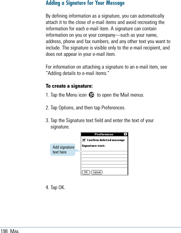 198 MAILAdding a Signature for Your MessageBy defining information as a signature, you can automaticallyattach it to the close of e-mail items and avoid recreating theinformation for each e-mail item. A signature can containinformation on you or your company—such as your name,address, phone and fax numbers, and any other text you want toinclude. The signature is visible only to the e-mail recipient, anddoes not appear in your e-mail item. For information on attaching a signature to an e-mail item, see“Adding details to e-mail items.”To create a signature:1. Tap the Menu icon        to open the Mail menus.2. Tap Options, and then tap Preferences.3. Tap the Signature text field and enter the text of yoursignature. 4. Tap OK.Add signaturetext here