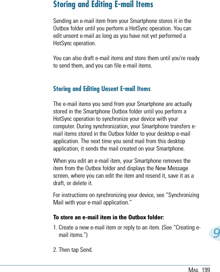 MAIL 1999Storing and Editing E-mail ItemsSending an e-mail item from your Smartphone stores it in theOutbox folder until you perform a HotSync operation. You canedit unsent e-mail as long as you have not yet performed aHotSync operation. You can also draft e-mail items and store them until you’re readyto send them, and you can file e-mail items. Storing and Editing Unsent E-mail ItemsThe e-mail items you send from your Smartphone are actuallystored in the Smartphone Outbox folder until you perform aHotSync operation to synchronize your device with yourcomputer. During synchronization, your Smartphone transfers e-mail items stored in the Outbox folder to your desktop e-mailapplication. The next time you send mail from this desktopapplication, it sends the mail created on your Smartphone.When you edit an e-mail item, your Smartphone removes theitem from the Outbox folder and displays the New Messagescreen, where you can edit the item and resend it, save it as adraft, or delete it.For instructions on synchronizing your device, see “SynchronizingMail with your e-mail application.”To store an e-mail item in the Outbox folder:1. Create a new e-mail item or reply to an item. (See “Creating e-mail items.”) 2. Then tap Send.