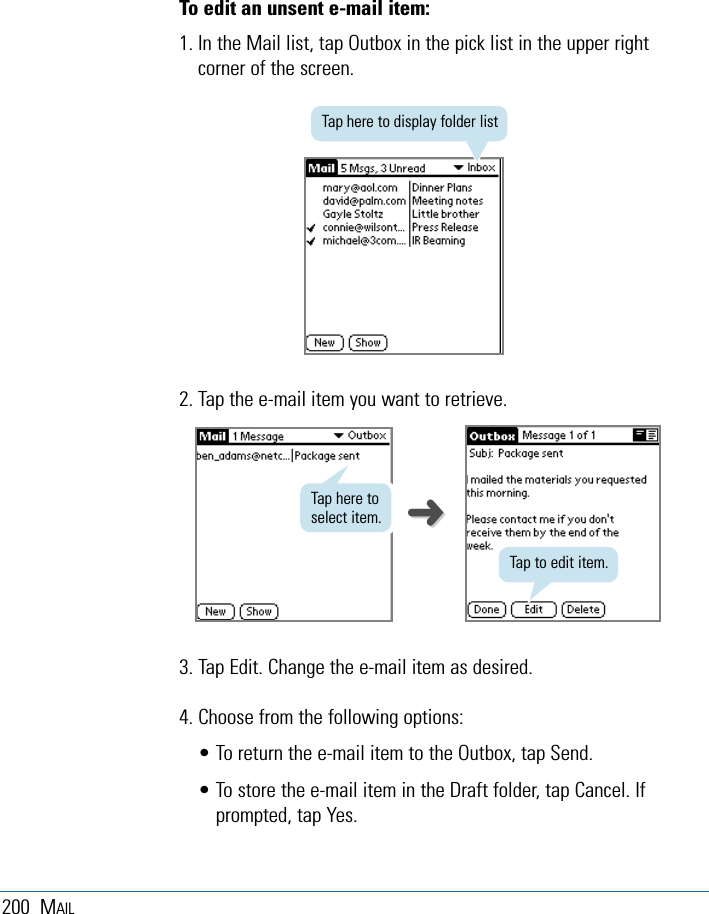 200 MAILTo edit an unsent e-mail item:1. In the Mail list, tap Outbox in the pick list in the upper rightcorner of the screen.2. Tap the e-mail item you want to retrieve.3. Tap Edit. Change the e-mail item as desired.4. Choose from the following options:• To return the e-mail item to the Outbox, tap Send.• To store the e-mail item in the Draft folder, tap Cancel. Ifprompted, tap Yes.Tap here to display folder listTap to edit item.Tap here toselect item. ➜➜