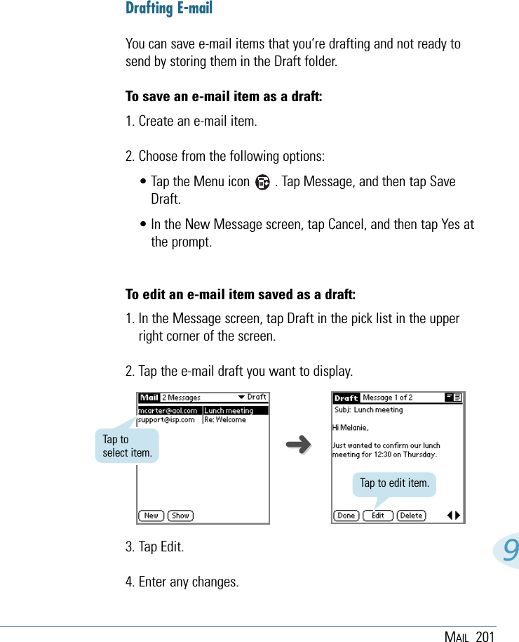 MAIL 2019➜➜Drafting E-mailYou can save e-mail items that you’re drafting and not ready tosend by storing them in the Draft folder. To save an e-mail item as a draft:1. Create an e-mail item.2. Choose from the following options:• Tap the Menu icon       . Tap Message, and then tap SaveDraft.• In the New Message screen, tap Cancel, and then tap Yes atthe prompt.To edit an e-mail item saved as a draft:1. In the Message screen, tap Draft in the pick list in the upperright corner of the screen.2. Tap the e-mail draft you want to display.3. Tap Edit.4. Enter any changes.Tap to edit item.Tap toselect item.