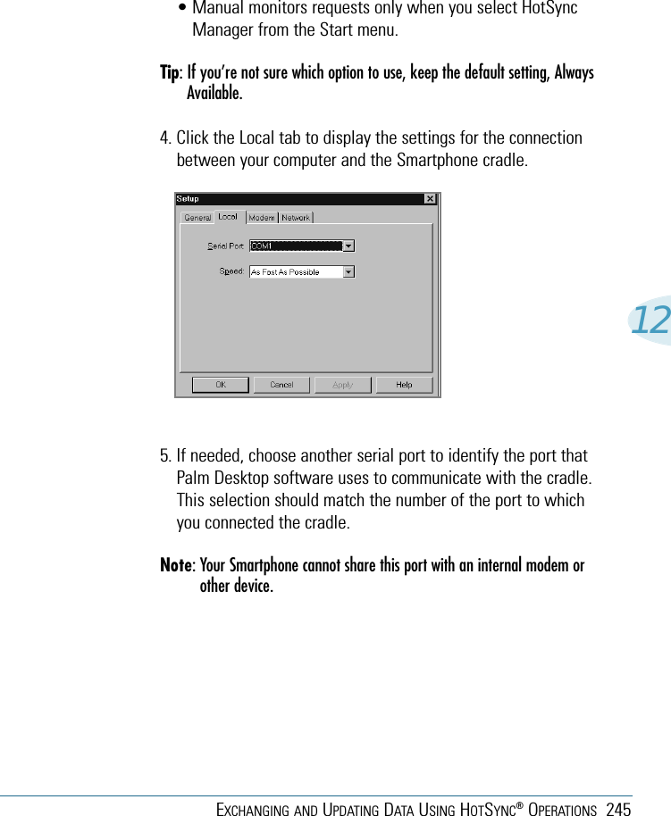 EXCHANGING AND UPDATING DATA USING HOTSYNC®OPERATIONS 24512• Manual monitors requests only when you select HotSyncManager from the Start menu.Tip: If you’re not sure which option to use, keep the default setting, AlwaysAvailable.4. Click the Local tab to display the settings for the connectionbetween your computer and the Smartphone cradle.5. If needed, choose another serial port to identify the port thatPalm Desktop software uses to communicate with the cradle.This selection should match the number of the port to whichyou connected the cradle. Note: Your Smartphone cannot share this port with an internal modem orother device.