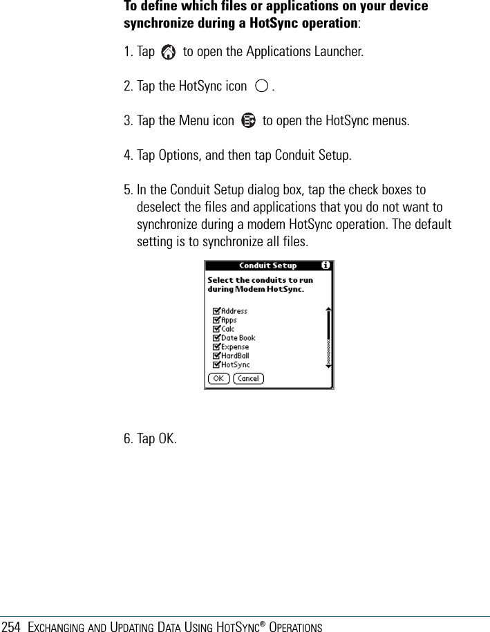 254 EXCHANGING AND UPDATING DATA USING HOTSYNC®OPERATIONSTo define which files or applications on your devicesynchronize during a HotSync operation:1. Tap        to open the Applications Launcher. 2. Tap the HotSync icon       . 3. Tap the Menu icon        to open the HotSync menus. 4. Tap Options, and then tap Conduit Setup.5. In the Conduit Setup dialog box, tap the check boxes todeselect the files and applications that you do not want tosynchronize during a modem HotSync operation. The defaultsetting is to synchronize all files. 6. Tap OK.