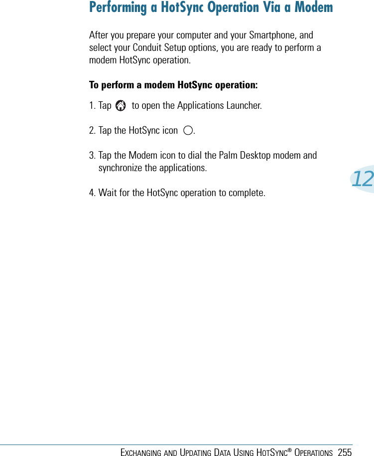 EXCHANGING AND UPDATING DATA USING HOTSYNC®OPERATIONS 25512Performing a HotSync Operation Via a ModemAfter you prepare your computer and your Smartphone, andselect your Conduit Setup options, you are ready to perform amodem HotSync operation.To perform a modem HotSync operation:1. Tap        to open the Applications Launcher. 2. Tap the HotSync icon      . 3. Tap the Modem icon to dial the Palm Desktop modem andsynchronize the applications.4. Wait for the HotSync operation to complete.