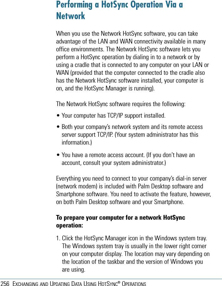 256 EXCHANGING AND UPDATING DATA USING HOTSYNC®OPERATIONSPerforming a HotSync Operation Via aNetworkWhen you use the Network HotSync software, you can takeadvantage of the LAN and WAN connectivity available in manyoffice environments. The Network HotSync software lets youperform a HotSync operation by dialing in to a network or byusing a cradle that is connected to any computer on your LAN orWAN (provided that the computer connected to the cradle alsohas the Network HotSync software installed, your computer ison, and the HotSync Manager is running).The Network HotSync software requires the following:• Your computer has TCP/IP support installed.• Both your company’s network system and its remote accessserver support TCP/IP. (Your system administrator has thisinformation.)• You have a remote access account. (If you don’t have anaccount, consult your system administrator.)Everything you need to connect to your company’s dial-in server(network modem) is included with Palm Desktop software andSmartphone software. You need to activate the feature, however,on both Palm Desktop software and your Smartphone.To prepare your computer for a network HotSyncoperation:1. Click the HotSync Manager icon in the Windows system tray.The Windows system tray is usually in the lower right corneron your computer display. The location may vary depending onthe location of the taskbar and the version of Windows youare using.