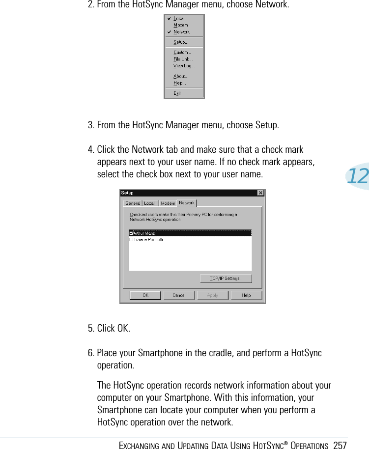 EXCHANGING AND UPDATING DATA USING HOTSYNC®OPERATIONS 257122. From the HotSync Manager menu, choose Network.3. From the HotSync Manager menu, choose Setup.4. Click the Network tab and make sure that a check markappears next to your user name. If no check mark appears,select the check box next to your user name.5. Click OK.6. Place your Smartphone in the cradle, and perform a HotSyncoperation.The HotSync operation records network information about yourcomputer on your Smartphone. With this information, yourSmartphone can locate your computer when you perform aHotSync operation over the network.