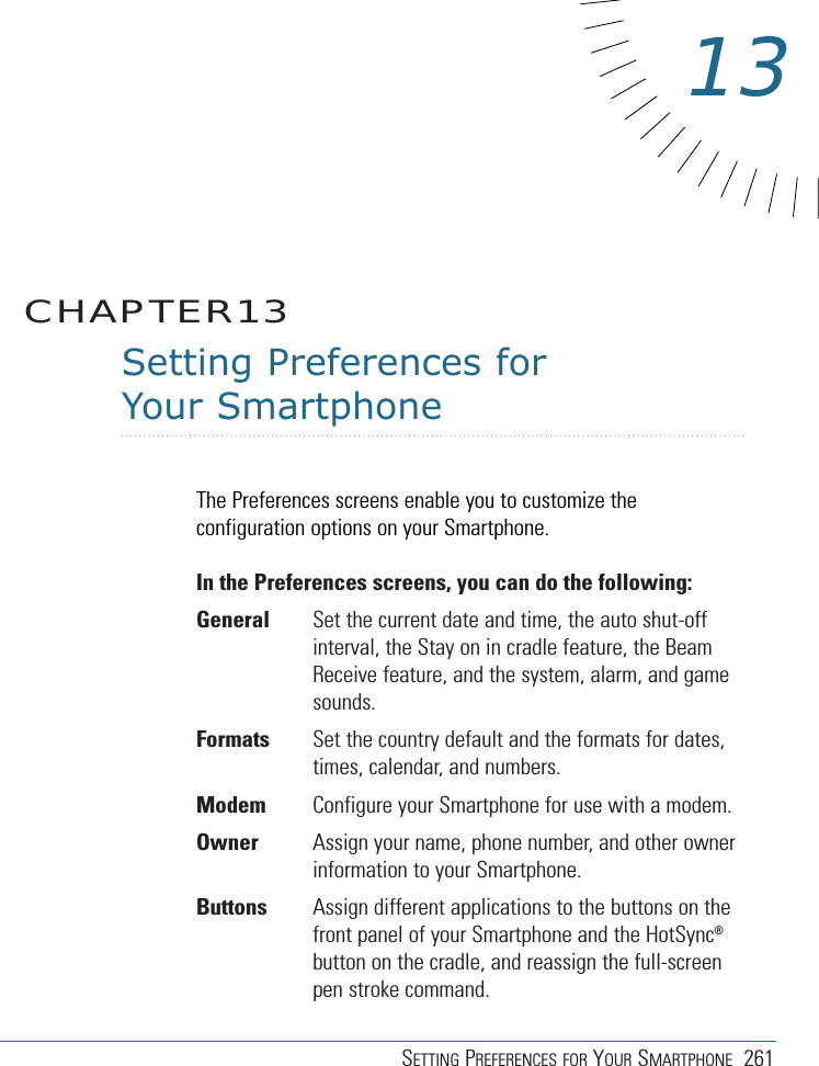 SETTING PREFERENCES FOR YOUR SMARTPHONE 261Setting Preferences for Your SmartphoneThe Preferences screens enable you to customize theconfiguration options on your Smartphone.In the Preferences screens, you can do the following:General Set the current date and time, the auto shut-offinterval, the Stay on in cradle feature, the BeamReceive feature, and the system, alarm, and gamesounds.Formats Set the country default and the formats for dates,times, calendar, and numbers.Modem Configure your Smartphone for use with a modem.Owner Assign your name, phone number, and other ownerinformation to your Smartphone.Buttons Assign different applications to the buttons on thefront panel of your Smartphone and the HotSync®button on the cradle, and reassign the full-screenpen stroke command.CHAPTER1313