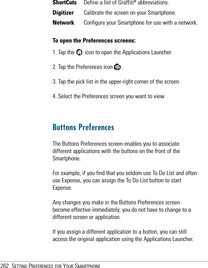262 SETTING PREFERENCES FOR YOUR SMARTPHONEShortCuts Define a list of Graffiti®abbreviations.Digitizer Calibrate the screen on your Smartphone.Network Configure your Smartphone for use with a network.To open the Preferences screens:1. Tap the       icon to open the Applications Launcher.2. Tap the Preferences icon      .3. Tap the pick list in the upper-right corner of the screen.4. Select the Preferences screen you want to view.Buttons PreferencesThe Buttons Preferences screen enables you to associatedifferent applications with the buttons on the front of theSmartphone.For example, if you find that you seldom use To Do List and oftenuse Expense, you can assign the To Do List button to startExpense.Any changes you make in the Buttons Preferences screenbecome effective immediately; you do not have to change to adifferent screen or application.If you assign a different application to a button, you can stillaccess the original application using the Applications Launcher.