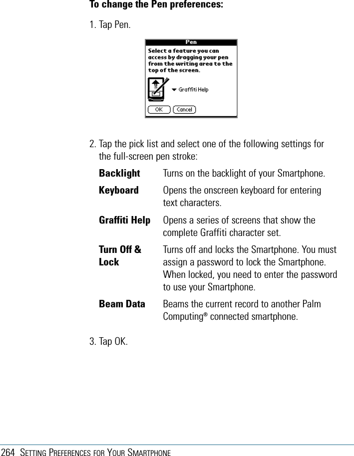 264 SETTING PREFERENCES FOR YOUR SMARTPHONETo change the Pen preferences:1. Tap Pen.2. Tap the pick list and select one of the following settings forthe full-screen pen stroke:Backlight Turns on the backlight of your Smartphone.Keyboard Opens the onscreen keyboard for enteringtext characters.Graffiti Help Opens a series of screens that show thecomplete Graffiti character set.Turn Off &amp;  Turns off and locks the Smartphone. You must Lock assign a password to lock the Smartphone.When locked, you need to enter the passwordto use your Smartphone.Beam Data  Beams the current record to another PalmComputing®connected smartphone.3. Tap OK.