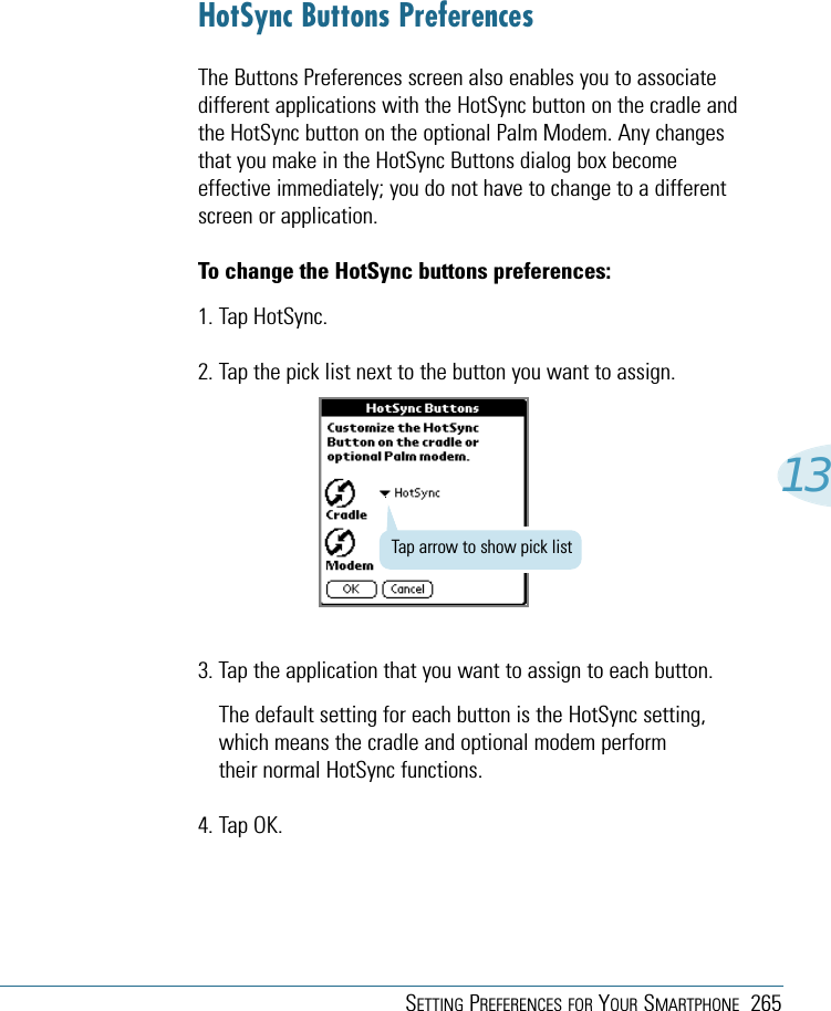 SETTING PREFERENCES FOR YOUR SMARTPHONE 26513HotSync Buttons PreferencesThe Buttons Preferences screen also enables you to associatedifferent applications with the HotSync button on the cradle andthe HotSync button on the optional Palm Modem. Any changesthat you make in the HotSync Buttons dialog box becomeeffective immediately; you do not have to change to a differentscreen or application.To change the HotSync buttons preferences:1. Tap HotSync.2. Tap the pick list next to the button you want to assign.3. Tap the application that you want to assign to each button.The default setting for each button is the HotSync setting,which means the cradle and optional modem performtheir normal HotSync functions.4. Tap OK.Tap arrow to show pick list