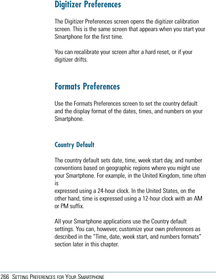 266 SETTING PREFERENCES FOR YOUR SMARTPHONEDigitizer PreferencesThe Digitizer Preferences screen opens the digitizer calibrationscreen. This is the same screen that appears when you start yourSmartphone for the first time.You can recalibrate your screen after a hard reset, or if yourdigitizer drifts.Formats PreferencesUse the Formats Preferences screen to set the country defaultand the display format of the dates, times, and numbers on yourSmartphone.Country DefaultThe country default sets date, time, week start day, and numberconventions based on geographic regions where you might useyour Smartphone. For example, in the United Kingdom, time oftenisexpressed using a 24-hour clock. In the United States, on theother hand, time is expressed using a 12-hour clock with an AMor PM suffix.All your Smartphone applications use the Country defaultsettings. You can, however, customize your own preferences asdescribed in the “Time, date, week start, and numbers formats”section later in this chapter.