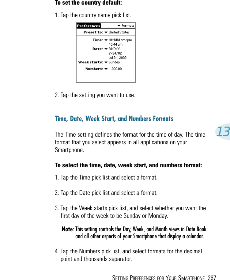 SETTING PREFERENCES FOR YOUR SMARTPHONE 26713To set the country default:1. Tap the country name pick list.2. Tap the setting you want to use.Time, Date, Week Start, and Numbers FormatsThe Time setting defines the format for the time of day. The timeformat that you select appears in all applications on yourSmartphone.To select the time, date, week start, and numbers format:1. Tap the Time pick list and select a format.2. Tap the Date pick list and select a format.3. Tap the Week starts pick list, and select whether you want thefirst day of the week to be Sunday or Monday.Note: This setting controls the Day, Week, and Month views in Date Bookand all other aspects of your Smartphone that display a calendar.4. Tap the Numbers pick list, and select formats for the decimalpoint and thousands separator.