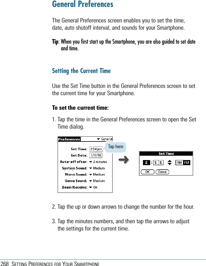 268 SETTING PREFERENCES FOR YOUR SMARTPHONEGeneral PreferencesThe General Preferences screen enables you to set the time,date, auto shutoff interval, and sounds for your Smartphone.Tip: When you first start up the Smartphone, you are also guided to set dateand time.Setting the Current TimeUse the Set Time button in the General Preferences screen to setthe current time for your Smartphone.To set the current time:1. Tap the time in the General Preferences screen to open the SetTime dialog.2. Tap the up or down arrows to change the number for the hour.3. Tap the minutes numbers, and then tap the arrows to adjustthe settings for the current time.Tap here➜➜