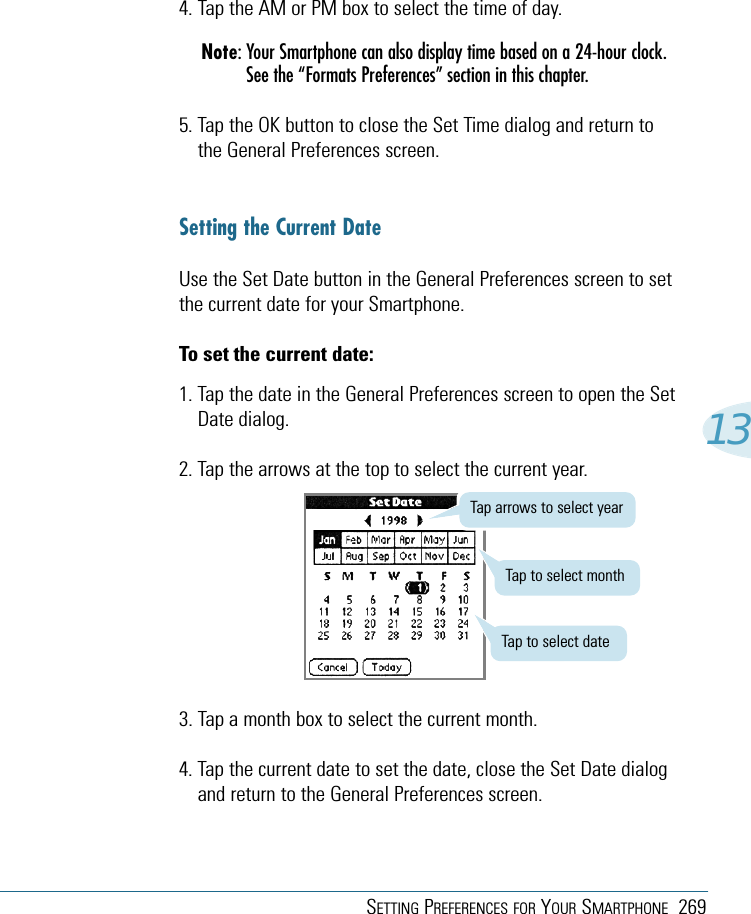 SETTING PREFERENCES FOR YOUR SMARTPHONE 269134. Tap the AM or PM box to select the time of day.Note: Your Smartphone can also display time based on a 24-hour clock.See the “Formats Preferences” section in this chapter.5. Tap the OK button to close the Set Time dialog and return tothe General Preferences screen.Setting the Current DateUse the Set Date button in the General Preferences screen to setthe current date for your Smartphone.To set the current date:1. Tap the date in the General Preferences screen to open the SetDate dialog.2. Tap the arrows at the top to select the current year.3. Tap a month box to select the current month.4. Tap the current date to set the date, close the Set Date dialogand return to the General Preferences screen.Tap arrows to select yearTap to select monthTap to select date