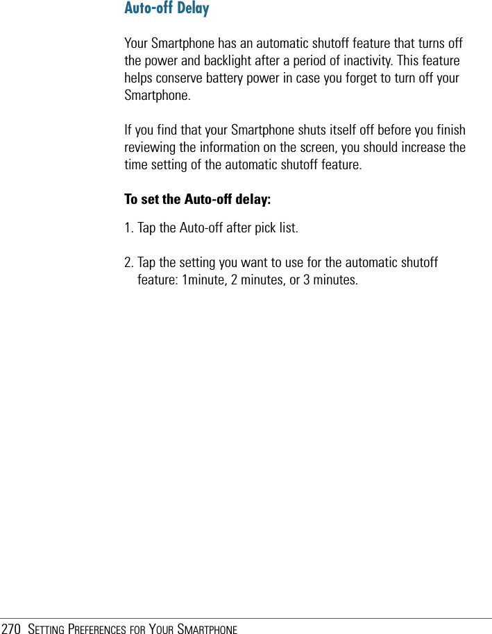 270 SETTING PREFERENCES FOR YOUR SMARTPHONEAuto-off DelayYour Smartphone has an automatic shutoff feature that turns offthe power and backlight after a period of inactivity. This featurehelps conserve battery power in case you forget to turn off yourSmartphone.If you find that your Smartphone shuts itself off before you finishreviewing the information on the screen, you should increase thetime setting of the automatic shutoff feature.To set the Auto-off delay:1. Tap the Auto-off after pick list.2. Tap the setting you want to use for the automatic shutofffeature: 1minute, 2 minutes, or 3 minutes.