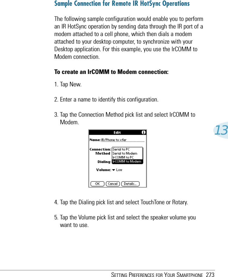SETTING PREFERENCES FOR YOUR SMARTPHONE 27313Sample Connection for Remote IR HotSync OperationsThe following sample configuration would enable you to performan IR HotSync operation by sending data through the IR port of amodem attached to a cell phone, which then dials a modemattached to your desktop computer, to synchronize with yourDesktop application. For this example, you use the IrCOMM toModem connection.To create an IrCOMM to Modem connection:1. Tap New.2. Enter a name to identify this configuration.3. Tap the Connection Method pick list and select IrCOMM toModem.4. Tap the Dialing pick list and select TouchTone or Rotary.5. Tap the Volume pick list and select the speaker volume youwant to use.