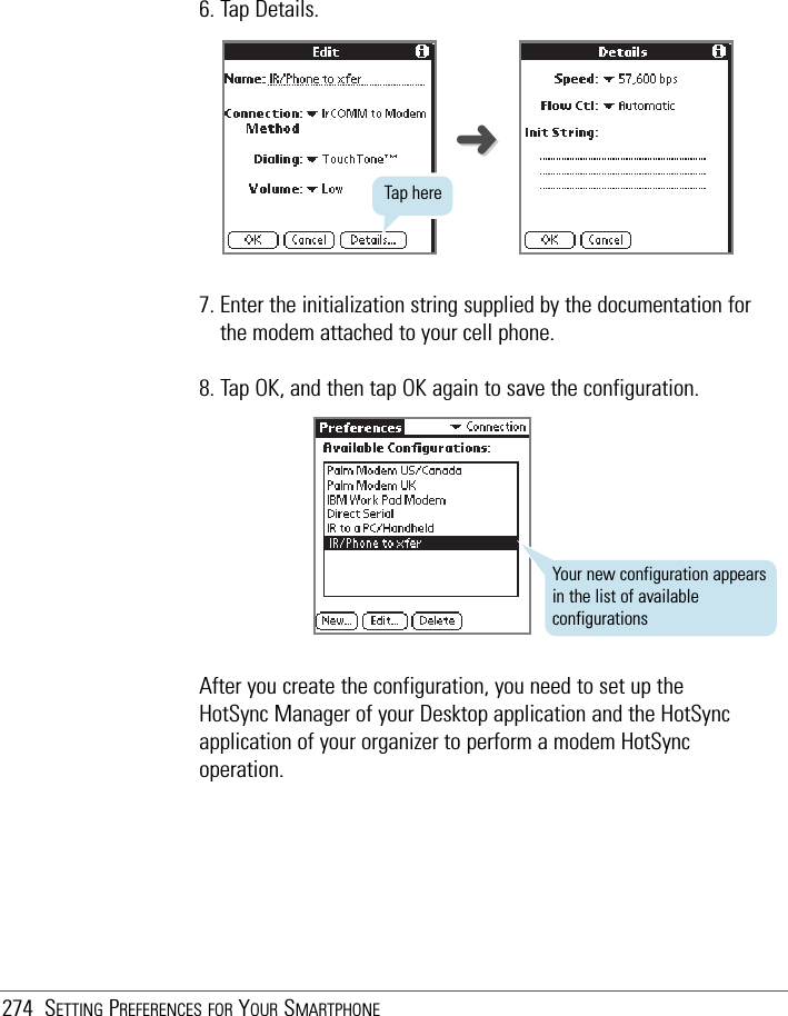 274 SETTING PREFERENCES FOR YOUR SMARTPHONE6. Tap Details.7. Enter the initialization string supplied by the documentation forthe modem attached to your cell phone.8. Tap OK, and then tap OK again to save the configuration.After you create the configuration, you need to set up theHotSync Manager of your Desktop application and the HotSyncapplication of your organizer to perform a modem HotSyncoperation.➜➜Your new configuration appearsin the list of availableconfigurationsTap here