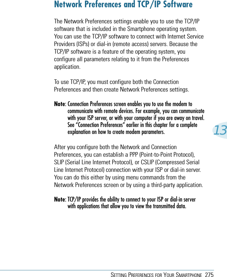 SETTING PREFERENCES FOR YOUR SMARTPHONE 27513Network Preferences and TCP/IP SoftwareThe Network Preferences settings enable you to use the TCP/IPsoftware that is included in the Smartphone operating system.You can use the TCP/IP software to connect with Internet ServiceProviders (ISPs) or dial-in (remote access) servers. Because theTCP/IP software is a feature of the operating system, youconfigure all parameters relating to it from the Preferencesapplication. To use TCP/IP, you must configure both the ConnectionPreferences and then create Network Preferences settings.Note: Connection Preferences screen enables you to use the modem tocommunicate with remote devices. For example, you can communicatewith your ISP server, or with your computer if you are away on travel.See “Connection Preferences” earlier in this chapter for a completeexplanation on how to create modem parameters.After you configure both the Network and ConnectionPreferences, you can establish a PPP (Point-to-Point Protocol),SLIP (Serial Line Internet Protocol), or CSLIP (Compressed SerialLine Internet Protocol) connection with your ISP or dial-in server.You can do this either by using menu commands from theNetwork Preferences screen or by using a third-party application.Note: TCP/IP provides the ability to connect to your ISP or dial-in serverwith applications that allow you to view the transmitted data.