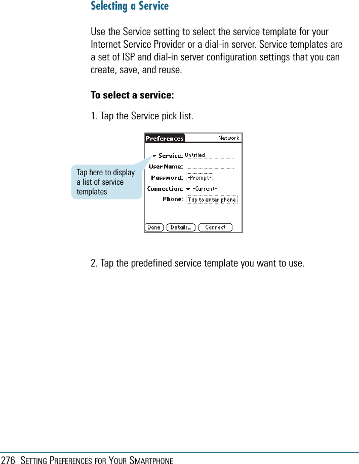 276 SETTING PREFERENCES FOR YOUR SMARTPHONESelecting a ServiceUse the Service setting to select the service template for yourInternet Service Provider or a dial-in server. Service templates area set of ISP and dial-in server configuration settings that you cancreate, save, and reuse.To select a service:1. Tap the Service pick list.2. Tap the predefined service template you want to use.Tap here to displaya list of servicetemplates