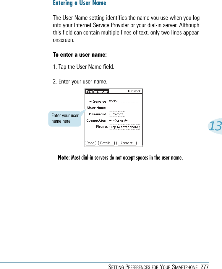 SETTING PREFERENCES FOR YOUR SMARTPHONE 27713Entering a User NameThe User Name setting identifies the name you use when you loginto your Internet Service Provider or your dial-in server. Althoughthis field can contain multiple lines of text, only two lines appearonscreen.To enter a user name:1. Tap the User Name field.2. Enter your user name.Note: Most dial-in servers do not accept spaces in the user name.Enter your username here