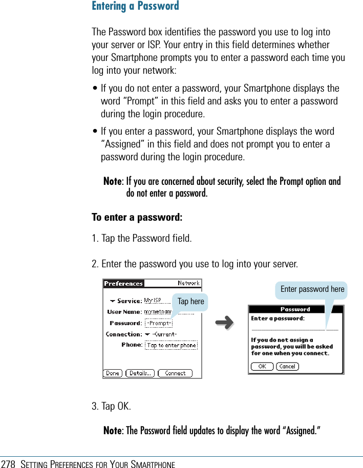 278 SETTING PREFERENCES FOR YOUR SMARTPHONEEntering a PasswordThe Password box identifies the password you use to log intoyour server or ISP. Your entry in this field determines whetheryour Smartphone prompts you to enter a password each time youlog into your network:• If you do not enter a password, your Smartphone displays theword “Prompt” in this field and asks you to enter a passwordduring the login procedure.• If you enter a password, your Smartphone displays the word“Assigned” in this field and does not prompt you to enter apassword during the login procedure.Note: If you are concerned about security, select the Prompt option anddo not enter a password.To enter a password:1. Tap the Password field.2. Enter the password you use to log into your server.3. Tap OK.Note: The Password field updates to display the word “Assigned.”Tap hereEnter password here➜➜