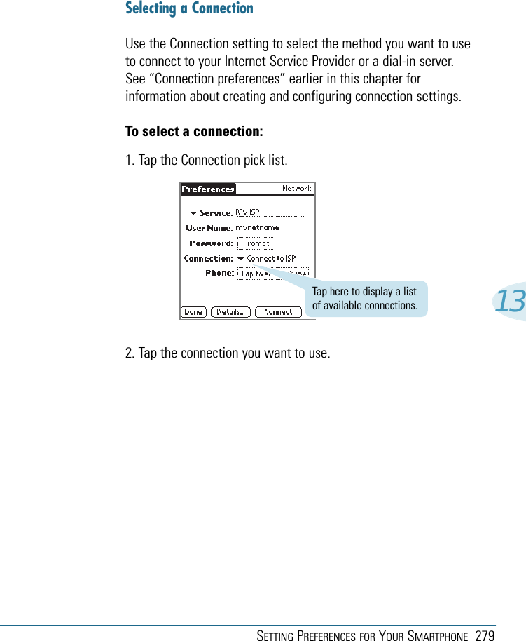 SETTING PREFERENCES FOR YOUR SMARTPHONE 27913Selecting a ConnectionUse the Connection setting to select the method you want to useto connect to your Internet Service Provider or a dial-in server.See “Connection preferences” earlier in this chapter forinformation about creating and configuring connection settings.To select a connection:1. Tap the Connection pick list.2. Tap the connection you want to use.Tap here to display a listof available connections.