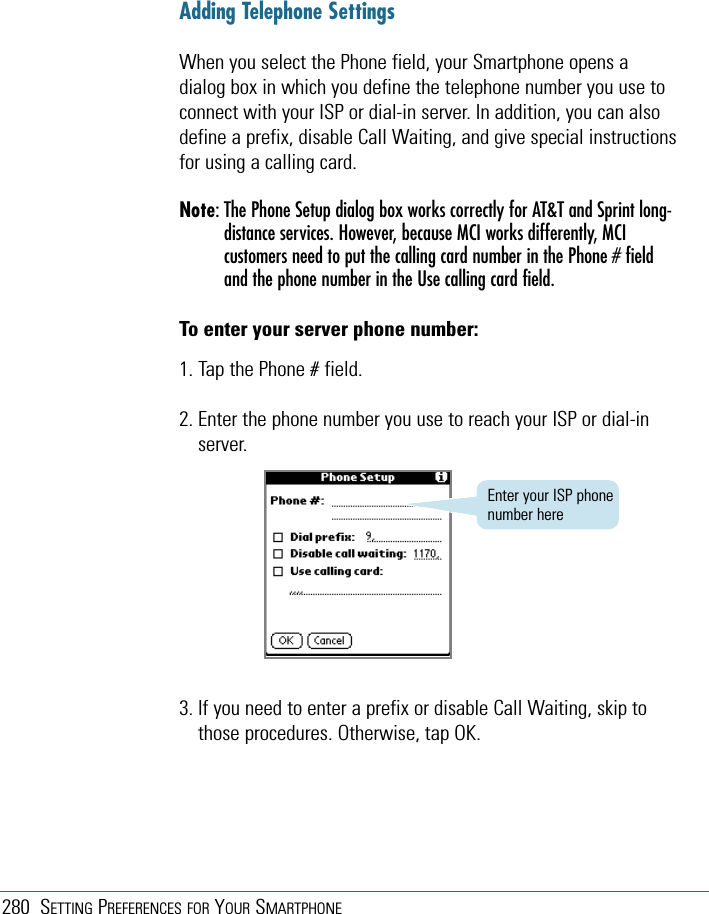 280 SETTING PREFERENCES FOR YOUR SMARTPHONE3. If you need to enter a prefix or disable Call Waiting, skip tothose procedures. Otherwise, tap OK.Enter your ISP phonenumber hereAdding Telephone SettingsWhen you select the Phone field, your Smartphone opens adialog box in which you define the telephone number you use toconnect with your ISP or dial-in server. In addition, you can alsodefine a prefix, disable Call Waiting, and give special instructionsfor using a calling card.Note: The Phone Setup dialog box works correctly for AT&amp;T and Sprint long-distance services. However, because MCI works differently, MCIcustomers need to put the calling card number in the Phone # fieldand the phone number in the Use calling card field.To enter your server phone number:1. Tap the Phone # field.2. Enter the phone number you use to reach your ISP or dial-inserver.