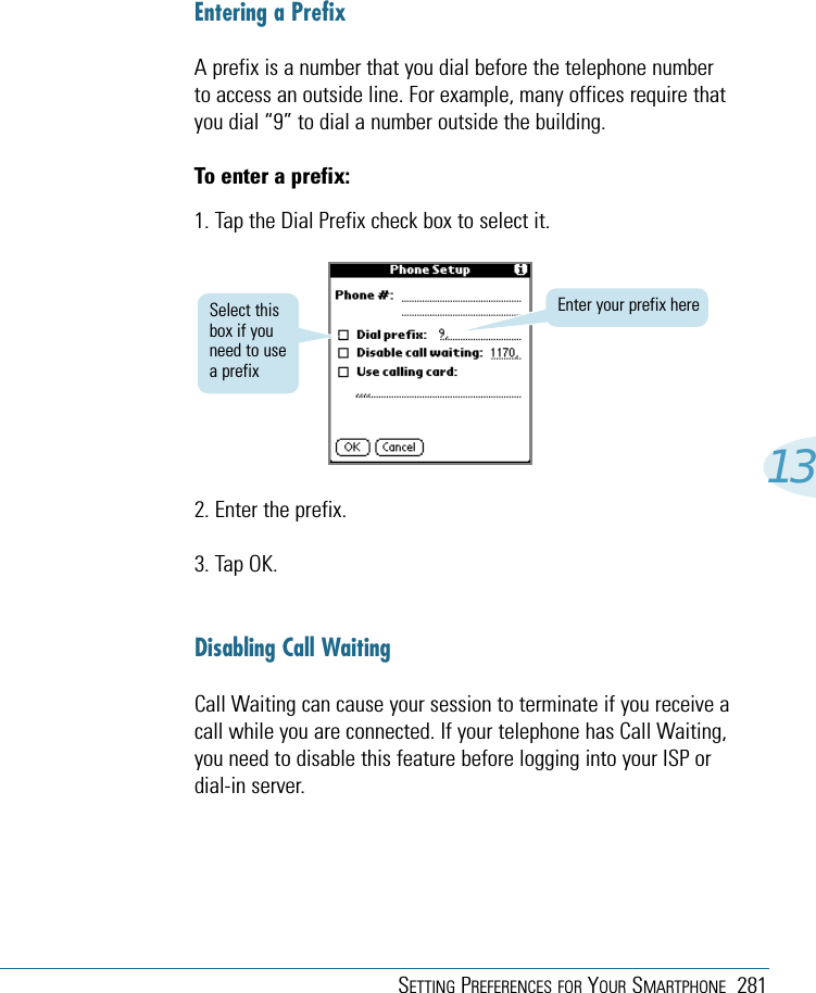 SETTING PREFERENCES FOR YOUR SMARTPHONE 28113Entering a PrefixA prefix is a number that you dial before the telephone numberto access an outside line. For example, many offices require thatyou dial “9” to dial a number outside the building.To enter a prefix:1. Tap the Dial Prefix check box to select it.Enter your prefix hereSelect thisbox if youneed to usea prefix2. Enter the prefix.3. Tap OK.Disabling Call WaitingCall Waiting can cause your session to terminate if you receive acall while you are connected. If your telephone has Call Waiting,you need to disable this feature before logging into your ISP ordial-in server.