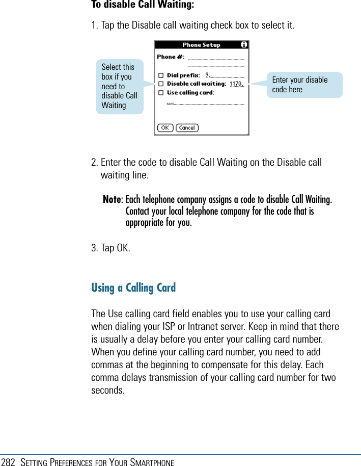 282 SETTING PREFERENCES FOR YOUR SMARTPHONETo disable Call Waiting:1. Tap the Disable call waiting check box to select it.2. Enter the code to disable Call Waiting on the Disable callwaiting line.Note: Each telephone company assigns a code to disable Call Waiting.Contact your local telephone company for the code that isappropriate for you.3. Tap OK.Using a Calling CardThe Use calling card field enables you to use your calling cardwhen dialing your ISP or Intranet server. Keep in mind that thereis usually a delay before you enter your calling card number.When you define your calling card number, you need to addcommas at the beginning to compensate for this delay. Eachcomma delays transmission of your calling card number for twoseconds.Enter your disablecode hereSelect thisbox if youneed todisable CallWaiting