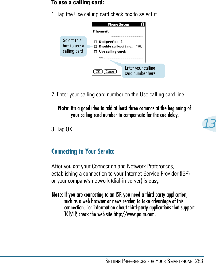 SETTING PREFERENCES FOR YOUR SMARTPHONE 28313To use a calling card:1. Tap the Use calling card check box to select it.2. Enter your calling card number on the Use calling card line.Note: It’s a good idea to add at least three commas at the beginning ofyour calling card number to compensate for the cue delay.3. Tap OK.Connecting to Your ServiceAfter you set your Connection and Network Preferences,establishing a connection to your Internet Service Provider (ISP)or your company’s network (dial-in server) is easy.Note: If you are connecting to an ISP, you need a third-party application,such as a web browser or news reader, to take advantage of thisconnection. For information about third-party applications that supportTCP/IP, check the web site http://www.palm.com.Enter your callingcard number hereSelect thisbox to use acalling card