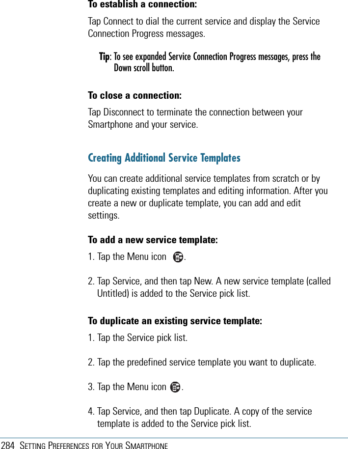 284 SETTING PREFERENCES FOR YOUR SMARTPHONETo establish a connection:Tap Connect to dial the current service and display the ServiceConnection Progress messages.Tip: To see expanded Service Connection Progress messages, press theDown scroll button.To close a connection:Tap Disconnect to terminate the connection between yourSmartphone and your service.Creating Additional Service TemplatesYou can create additional service templates from scratch or byduplicating existing templates and editing information. After youcreate a new or duplicate template, you can add and editsettings.To add a new service template:1. Tap the Menu icon       .2. Tap Service, and then tap New. A new service template (calledUntitled) is added to the Service pick list.To duplicate an existing service template:1. Tap the Service pick list.2. Tap the predefined service template you want to duplicate.3. Tap the Menu icon      .4. Tap Service, and then tap Duplicate. A copy of the servicetemplate is added to the Service pick list.