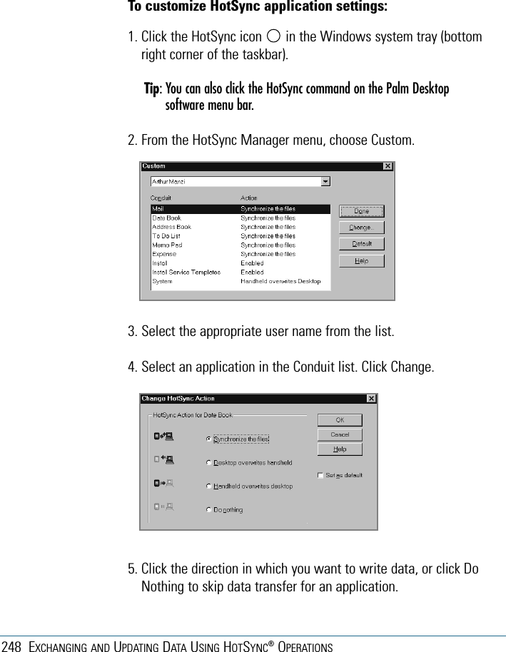 248 EXCHANGING AND UPDATING DATA USING HOTSYNC®OPERATIONS3. Select the appropriate user name from the list.4. Select an application in the Conduit list. Click Change.5. Click the direction in which you want to write data, or click DoNothing to skip data transfer for an application.To customize HotSync application settings:1. Click the HotSync icon in the Windows system tray (bottomright corner of the taskbar).Tip: You can also click the HotSync command on the Palm Desktopsoftware menu bar.2. From the HotSync Manager menu, choose Custom.