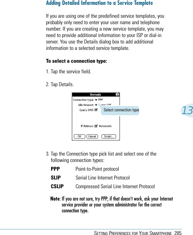 SETTING PREFERENCES FOR YOUR SMARTPHONE 28513Adding Detailed Information to a Service TemplateIf you are using one of the predefined service templates, youprobably only need to enter your user name and telephonenumber. If you are creating a new service template, you mayneed to provide additional information to your ISP or dial-inserver. You use the Details dialog box to add additionalinformation to a selected service template.To select a connection type:1. Tap the service field.2. Tap Details.3. Tap the Connection type pick list and select one of thefollowing connection types:PPP Point-to-Point protocolSLIP Serial Line Internet ProtocolCSLIP Compressed Serial Line Internet ProtocolNote: If you are not sure, try PPP; if that doesn’t work, ask your Internetservice provider or your system administrator for the correctconnection type.Select connection type