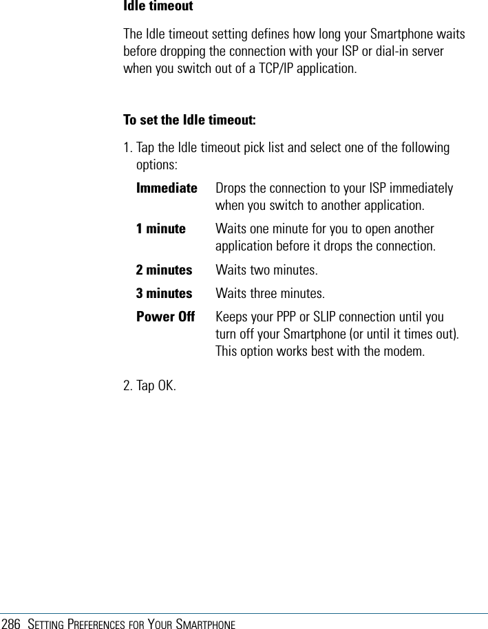 286 SETTING PREFERENCES FOR YOUR SMARTPHONEIdle timeoutThe Idle timeout setting defines how long your Smartphone waitsbefore dropping the connection with your ISP or dial-in serverwhen you switch out of a TCP/IP application.To set the Idle timeout:1. Tap the Idle timeout pick list and select one of the followingoptions:Immediate Drops the connection to your ISP immediatelywhen you switch to another application.1 minute Waits one minute for you to open anotherapplication before it drops the connection.2 minutes Waits two minutes.3 minutes Waits three minutes.Power Off Keeps your PPP or SLIP connection until youturn off your Smartphone (or until it times out).This option works best with the modem.2. Tap OK.