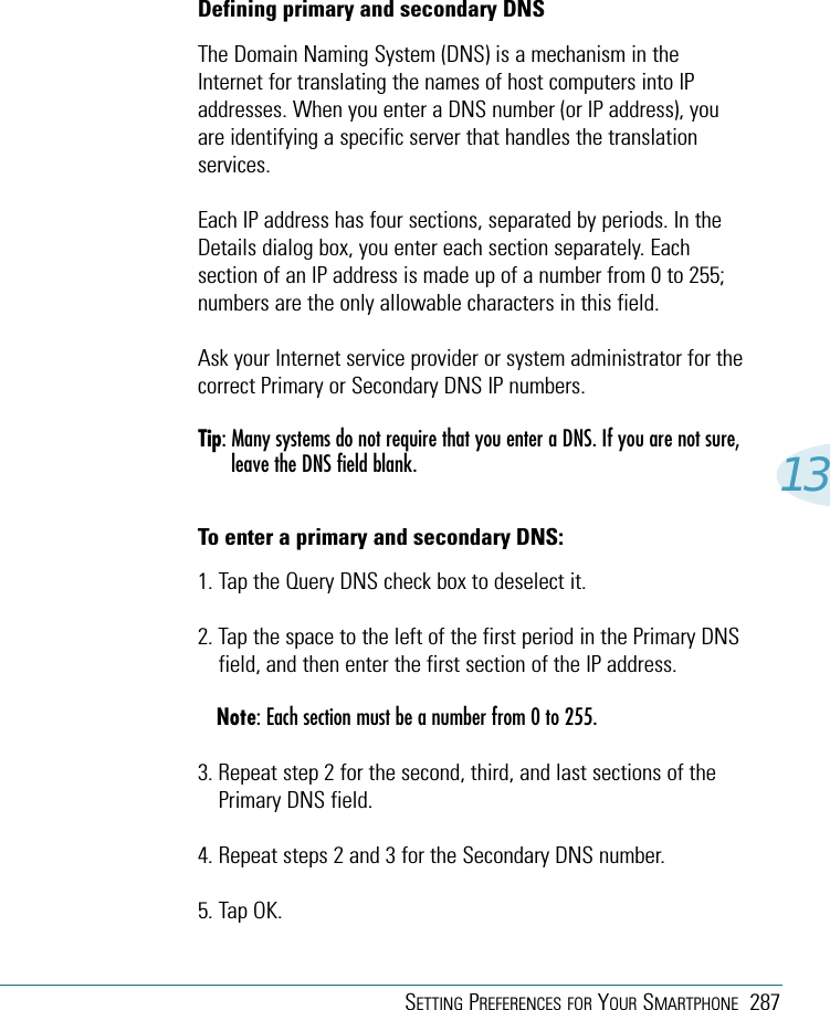 SETTING PREFERENCES FOR YOUR SMARTPHONE 28713Defining primary and secondary DNSThe Domain Naming System (DNS) is a mechanism in theInternet for translating the names of host computers into IPaddresses. When you enter a DNS number (or IP address), youare identifying a specific server that handles the translationservices.Each IP address has four sections, separated by periods. In theDetails dialog box, you enter each section separately. Eachsection of an IP address is made up of a number from 0 to 255;numbers are the only allowable characters in this field.Ask your Internet service provider or system administrator for thecorrect Primary or Secondary DNS IP numbers.Tip: Many systems do not require that you enter a DNS. If you are not sure,leave the DNS field blank.To enter a primary and secondary DNS:1. Tap the Query DNS check box to deselect it.2. Tap the space to the left of the first period in the Primary DNSfield, and then enter the first section of the IP address.Note: Each section must be a number from 0 to 255.3. Repeat step 2 for the second, third, and last sections of thePrimary DNS field.4. Repeat steps 2 and 3 for the Secondary DNS number.5. Tap OK.
