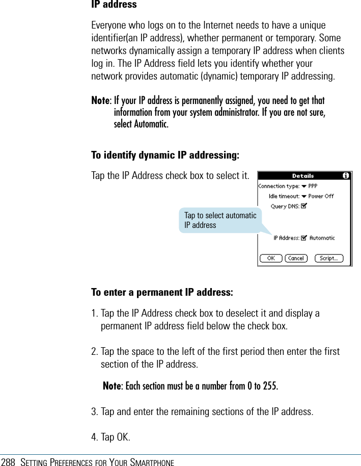 288 SETTING PREFERENCES FOR YOUR SMARTPHONETo enter a permanent IP address:1. Tap the IP Address check box to deselect it and display apermanent IP address field below the check box.2. Tap the space to the left of the first period then enter the firstsection of the IP address.Note: Each section must be a number from 0 to 255.3. Tap and enter the remaining sections of the IP address.4. Tap OK.IP addressEveryone who logs on to the Internet needs to have a uniqueidentifier(an IP address), whether permanent or temporary. Somenetworks dynamically assign a temporary IP address when clientslog in. The IP Address field lets you identify whether yournetwork provides automatic (dynamic) temporary IP addressing.Note: If your IP address is permanently assigned, you need to get thatinformation from your system administrator. If you are not sure,select Automatic.To identify dynamic IP addressing:Tap the IP Address check box to select it.Tap to select automaticIP address