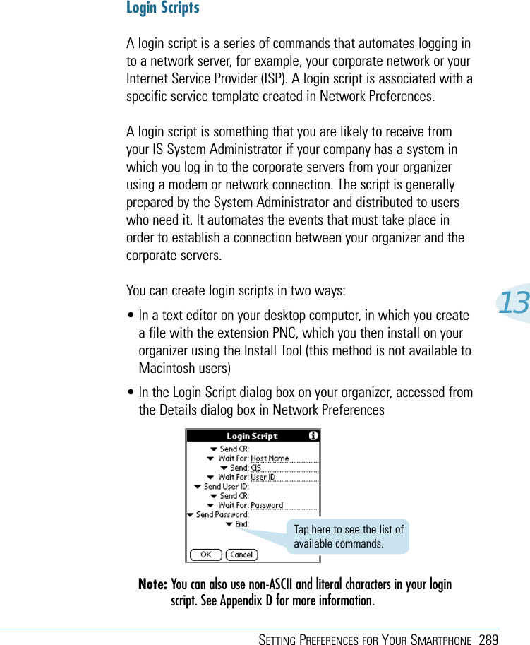 SETTING PREFERENCES FOR YOUR SMARTPHONE 28913Login ScriptsA login script is a series of commands that automates logging into a network server, for example, your corporate network or yourInternet Service Provider (ISP). A login script is associated with aspecific service template created in Network Preferences.A login script is something that you are likely to receive fromyour IS System Administrator if your company has a system inwhich you log in to the corporate servers from your organizerusing a modem or network connection. The script is generallyprepared by the System Administrator and distributed to userswho need it. It automates the events that must take place inorder to establish a connection between your organizer and thecorporate servers.You can create login scripts in two ways:• In a text editor on your desktop computer, in which you createa file with the extension PNC, which you then install on yourorganizer using the Install Tool (this method is not available toMacintosh users)• In the Login Script dialog box on your organizer, accessed fromthe Details dialog box in Network PreferencesNote: You can also use non-ASCII and literal characters in your loginscript. See Appendix D for more information.Tap here to see the list ofavailable commands.