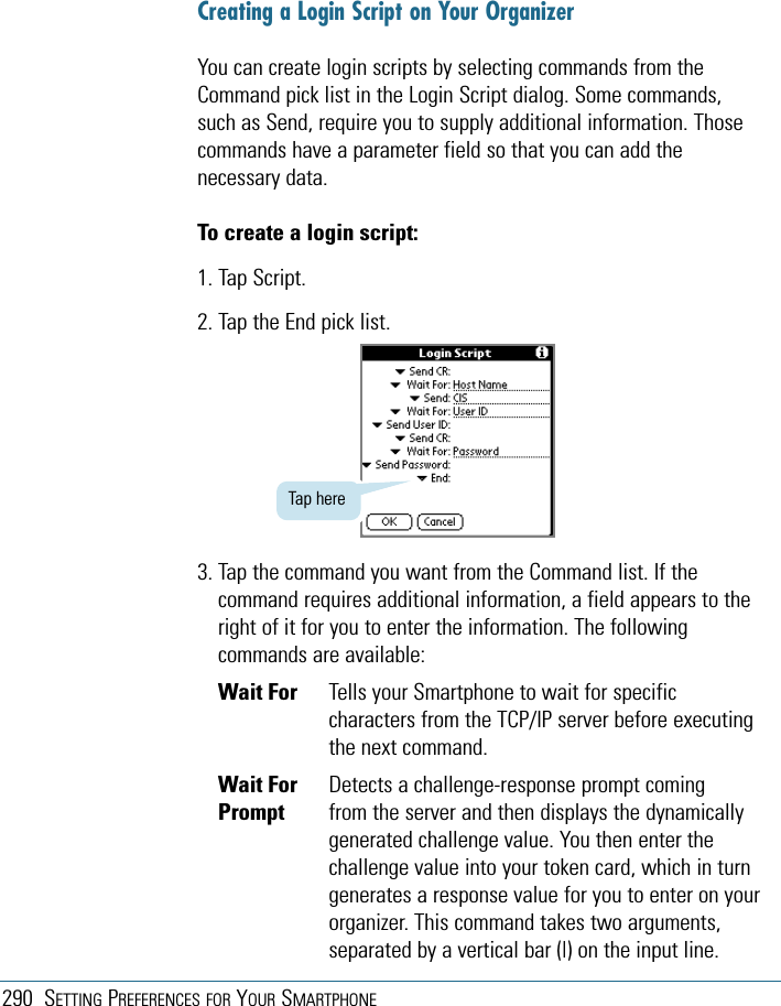 290 SETTING PREFERENCES FOR YOUR SMARTPHONECreating a Login Script on Your OrganizerYou can create login scripts by selecting commands from theCommand pick list in the Login Script dialog. Some commands,such as Send, require you to supply additional information. Thosecommands have a parameter field so that you can add thenecessary data.To create a login script:1. Tap Script.2. Tap the End pick list.3. Tap the command you want from the Command list. If thecommand requires additional information, a field appears to theright of it for you to enter the information. The followingcommands are available:Wait For Tells your Smartphone to wait for specificcharacters from the TCP/IP server before executingthe next command.Wait For  Detects a challenge-response prompt comingPrompt from the server and then displays the dynamicallygenerated challenge value. You then enter thechallenge value into your token card, which in turngenerates a response value for you to enter on yourorganizer. This command takes two arguments,separated by a vertical bar (|) on the input line.Tap here