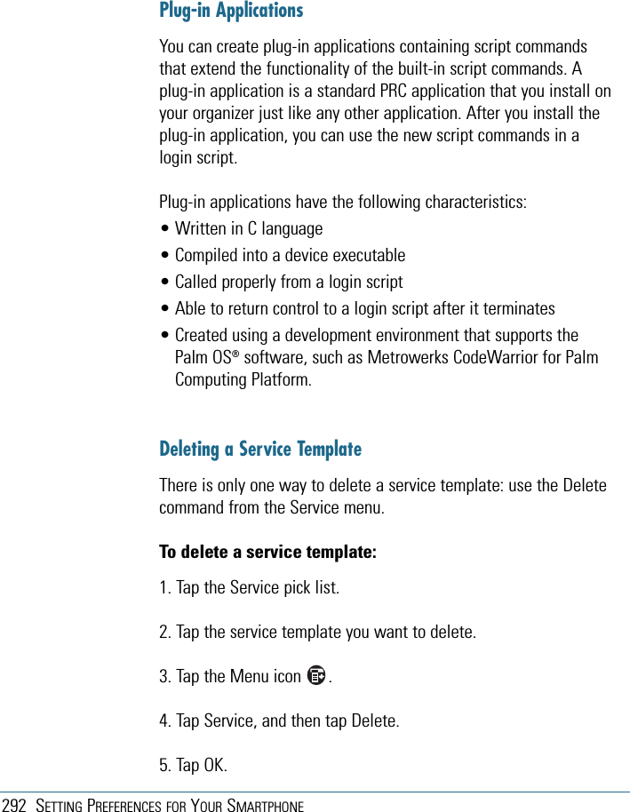 292 SETTING PREFERENCES FOR YOUR SMARTPHONEPlug-in ApplicationsYou can create plug-in applications containing script commandsthat extend the functionality of the built-in script commands. Aplug-in application is a standard PRC application that you install onyour organizer just like any other application. After you install theplug-in application, you can use the new script commands in alogin script. Plug-in applications have the following characteristics:• Written in C language• Compiled into a device executable• Called properly from a login script• Able to return control to a login script after it terminates• Created using a development environment that supports thePalm OS®software, such as Metrowerks CodeWarrior for PalmComputing Platform.Deleting a Service TemplateThere is only one way to delete a service template: use the Deletecommand from the Service menu.To delete a service template:1. Tap the Service pick list.2. Tap the service template you want to delete.3. Tap the Menu icon      .4. Tap Service, and then tap Delete.5. Tap OK.