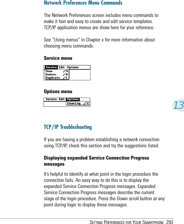 SETTING PREFERENCES FOR YOUR SMARTPHONE 29313Network Preferences Menu CommandsThe Network Preferences screen includes menu commands tomake it fast and easy to create and edit service templates.TCP/IP application menus are show here for your reference.See “Using menus” in Chapter x for more information aboutchoosing menu commands.Service menuOptions menuTCP/IP TroubleshootingIf you are having a problem establishing a network connectionusing TCP/IP, check this section and try the suggestions listed.Displaying expanded Service Connection ProgressmessagesIt’s helpful to identify at what point in the login procedure theconnection fails. An easy way to do this is to display theexpanded Service Connection Progress messages. ExpandedService Connection Progress messages describe the currentstage of the login procedure. Press the Down scroll button at anypoint during login to display these messages.
