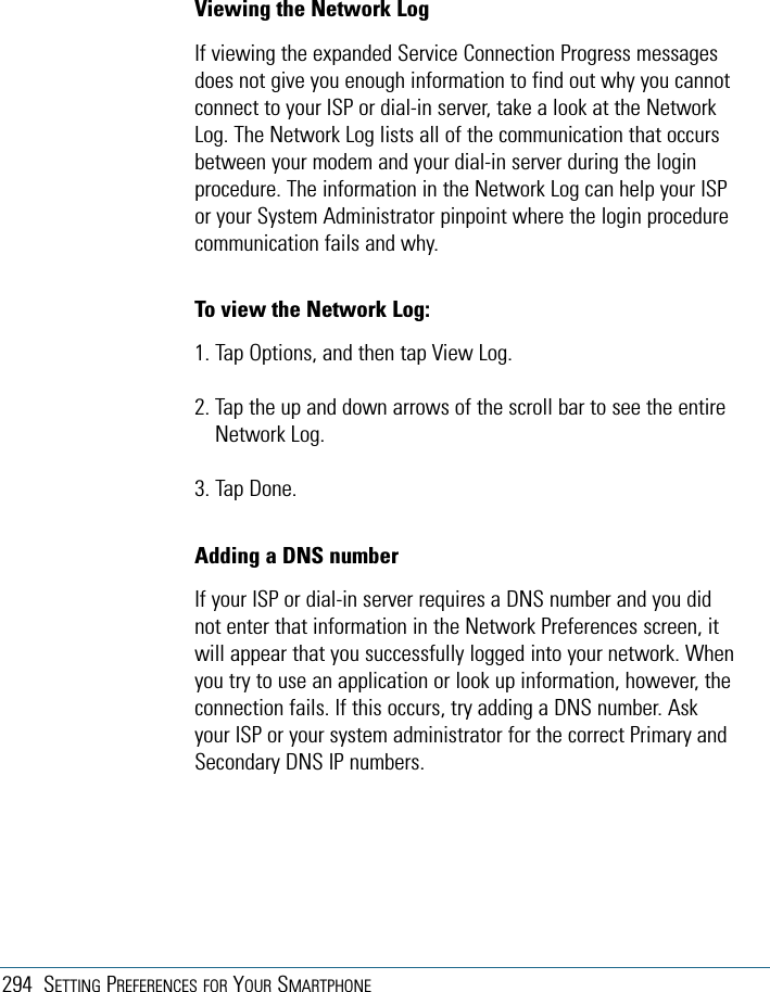 294 SETTING PREFERENCES FOR YOUR SMARTPHONEViewing the Network LogIf viewing the expanded Service Connection Progress messagesdoes not give you enough information to find out why you cannotconnect to your ISP or dial-in server, take a look at the NetworkLog. The Network Log lists all of the communication that occursbetween your modem and your dial-in server during the loginprocedure. The information in the Network Log can help your ISPor your System Administrator pinpoint where the login procedurecommunication fails and why.To view the Network Log:1. Tap Options, and then tap View Log.2. Tap the up and down arrows of the scroll bar to see the entireNetwork Log.3. Tap Done.Adding a DNS numberIf your ISP or dial-in server requires a DNS number and you didnot enter that information in the Network Preferences screen, itwill appear that you successfully logged into your network. Whenyou try to use an application or look up information, however, theconnection fails. If this occurs, try adding a DNS number. Askyour ISP or your system administrator for the correct Primary andSecondary DNS IP numbers.