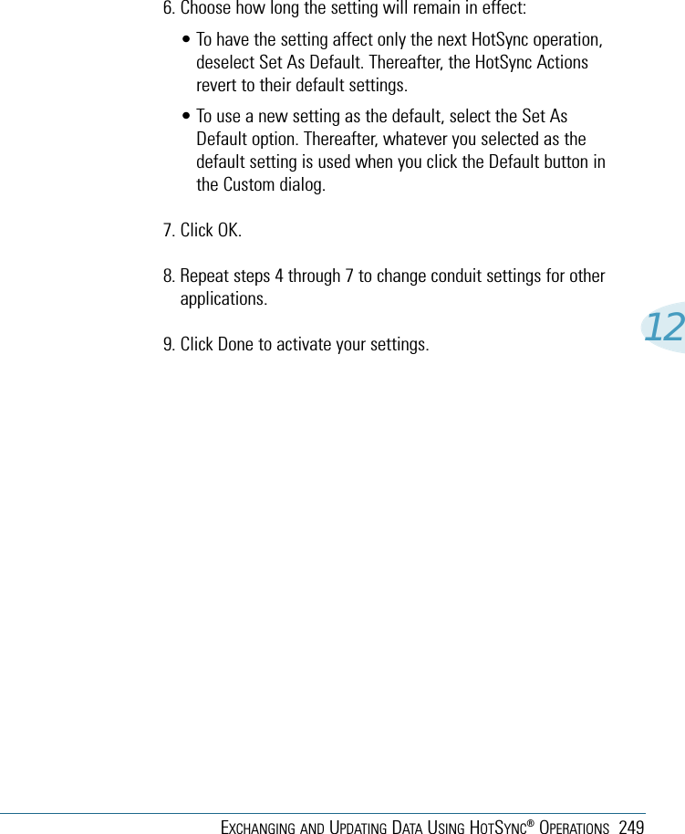 EXCHANGING AND UPDATING DATA USING HOTSYNC®OPERATIONS 249126. Choose how long the setting will remain in effect:• To have the setting affect only the next HotSync operation,deselect Set As Default. Thereafter, the HotSync Actionsrevert to their default settings. • To use a new setting as the default, select the Set AsDefault option. Thereafter, whatever you selected as thedefault setting is used when you click the Default button inthe Custom dialog.7. Click OK.8. Repeat steps 4 through 7 to change conduit settings for otherapplications.9. Click Done to activate your settings.