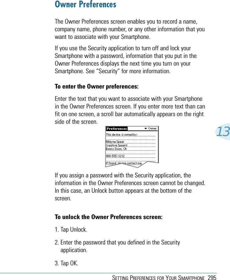 SETTING PREFERENCES FOR YOUR SMARTPHONE 29513Owner PreferencesThe Owner Preferences screen enables you to record a name,company name, phone number, or any other information that youwant to associate with your Smartphone.If you use the Security application to turn off and lock yourSmartphone with a password, information that you put in theOwner Preferences displays the next time you turn on yourSmartphone. See “Security” for more information.To enter the Owner preferences:Enter the text that you want to associate with your Smartphonein the Owner Preferences screen. If you enter more text than canfit on one screen, a scroll bar automatically appears on the rightside of the screen.If you assign a password with the Security application, theinformation in the Owner Preferences screen cannot be changed.In this case, an Unlock button appears at the bottom of thescreen.To unlock the Owner Preferences screen:1. Tap Unlock.2. Enter the password that you defined in the Securityapplication.3. Tap OK.