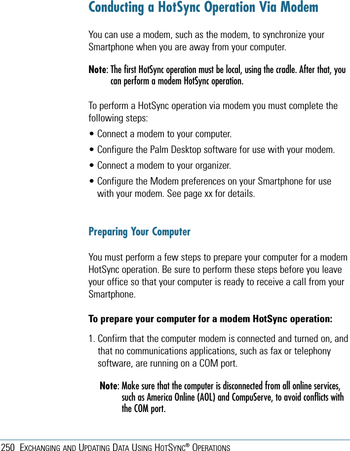 250 EXCHANGING AND UPDATING DATA USING HOTSYNC®OPERATIONSConducting a HotSync Operation Via ModemYou can use a modem, such as the modem, to synchronize yourSmartphone when you are away from your computer.Note: The first HotSync operation must be local, using the cradle. After that, youcan perform a modem HotSync operation.To perform a HotSync operation via modem you must complete thefollowing steps:• Connect a modem to your computer.• Configure the Palm Desktop software for use with your modem.• Connect a modem to your organizer.• Configure the Modem preferences on your Smartphone for usewith your modem. See page xx for details.Preparing Your ComputerYou must perform a few steps to prepare your computer for a modemHotSync operation. Be sure to perform these steps before you leaveyour office so that your computer is ready to receive a call from yourSmartphone. To prepare your computer for a modem HotSync operation:1. Confirm that the computer modem is connected and turned on, andthat no communications applications, such as fax or telephonysoftware, are running on a COM port.Note: Make sure that the computer is disconnected from all online services,such as America Online (AOL) and CompuServe, to avoid conflicts withthe COM port.