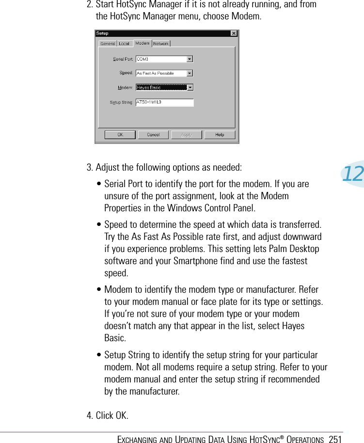 EXCHANGING AND UPDATING DATA USING HOTSYNC®OPERATIONS 251122. Start HotSync Manager if it is not already running, and fromthe HotSync Manager menu, choose Modem.3. Adjust the following options as needed: • Serial Port to identify the port for the modem. If you areunsure of the port assignment, look at the ModemProperties in the Windows Control Panel.• Speed to determine the speed at which data is transferred.Try the As Fast As Possible rate first, and adjust downwardif you experience problems. This setting lets Palm Desktopsoftware and your Smartphone find and use the fastestspeed.• Modem to identify the modem type or manufacturer. Referto your modem manual or face plate for its type or settings.If you’re not sure of your modem type or your modemdoesn’t match any that appear in the list, select HayesBasic.• Setup String to identify the setup string for your particularmodem. Not all modems require a setup string. Refer to yourmodem manual and enter the setup string if recommendedby the manufacturer.4. Click OK.