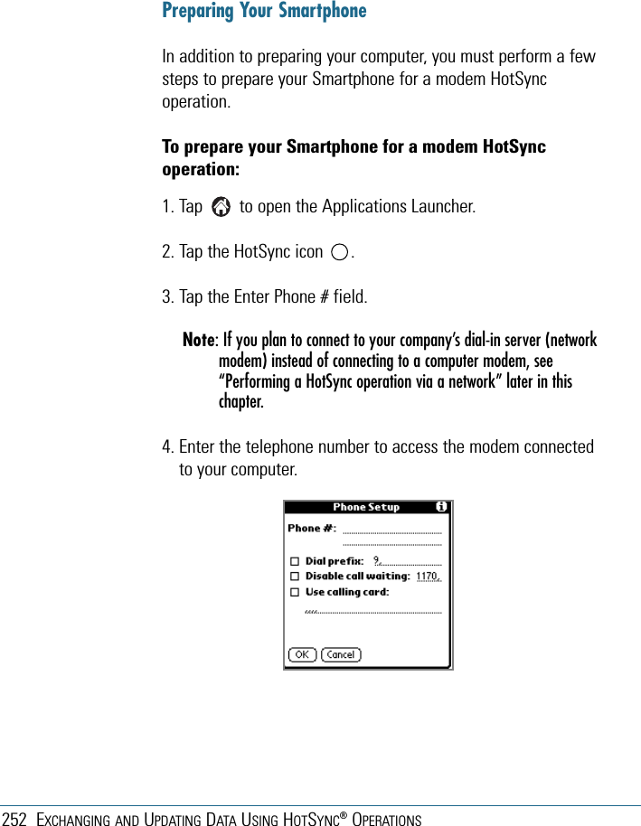 252 EXCHANGING AND UPDATING DATA USING HOTSYNC®OPERATIONSPreparing Your SmartphoneIn addition to preparing your computer, you must perform a fewsteps to prepare your Smartphone for a modem HotSyncoperation. To prepare your Smartphone for a modem HotSyncoperation:1. Tap        to open the Applications Launcher. 2. Tap the HotSync icon      . 3. Tap the Enter Phone # field.Note: If you plan to connect to your company’s dial-in server (networkmodem) instead of connecting to a computer modem, see“Performing a HotSync operation via a network” later in thischapter.4. Enter the telephone number to access the modem connectedto your computer.