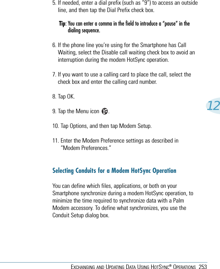 EXCHANGING AND UPDATING DATA USING HOTSYNC®OPERATIONS 253125. If needed, enter a dial prefix (such as “9”) to access an outsideline, and then tap the Dial Prefix check box.Tip: You can enter a comma in the field to introduce a “pause” in thedialing sequence. 6. If the phone line you’re using for the Smartphone has CallWaiting, select the Disable call waiting check box to avoid aninterruption during the modem HotSync operation. 7. If you want to use a calling card to place the call, select thecheck box and enter the calling card number. 8. Tap OK.9. Tap the Menu icon      . 10. Tap Options, and then tap Modem Setup.11. Enter the Modem Preference settings as described in“Modem Preferences.”Selecting Conduits for a Modem HotSync OperationYou can define which files, applications, or both on yourSmartphone synchronize during a modem HotSync operation, tominimize the time required to synchronize data with a PalmModem accessory. To define what synchronizes, you use theConduit Setup dialog box.