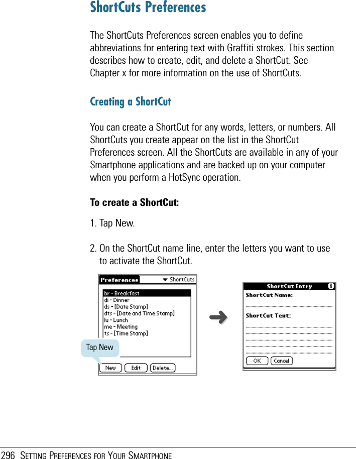 296 SETTING PREFERENCES FOR YOUR SMARTPHONEShortCuts PreferencesThe ShortCuts Preferences screen enables you to defineabbreviations for entering text with Graffiti strokes. This sectiondescribes how to create, edit, and delete a ShortCut. SeeChapter x for more information on the use of ShortCuts.Creating a ShortCutYou can create a ShortCut for any words, letters, or numbers. AllShortCuts you create appear on the list in the ShortCutPreferences screen. All the ShortCuts are available in any of yourSmartphone applications and are backed up on your computerwhen you perform a HotSync operation.To create a ShortCut:1. Tap New.2. On the ShortCut name line, enter the letters you want to useto activate the ShortCut.Tap New➜➜